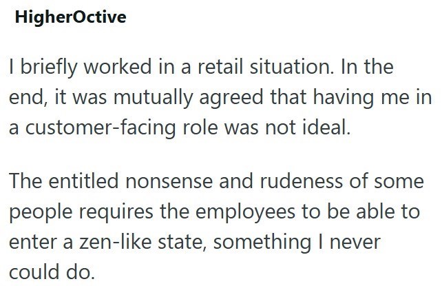 HigherOctive I briefly worked in a retail situation. In the end, it was mutually agreed that having me in a customer-facing role was not ideal. The entitled nonsense and rudeness of some people requires the employees to be able to enter a zen-like state, something I never could do.