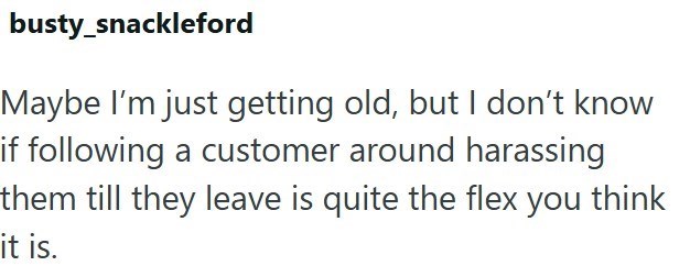 busty_snackleford Maybe I'm just getting old, but I don't know if following a customer around harassing them till they leave is quite the flex you think it is.
