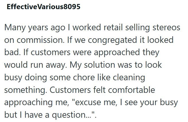 EffectiveVarious8095 Many years ago I worked retail selling stereos on commission. If we congregated it looked bad. If customers were approached they would run away. My solution was to look busy doing some chore like cleaning something. Customers felt comfortable approaching me, "excuse me, I see your busy but I have a question...".