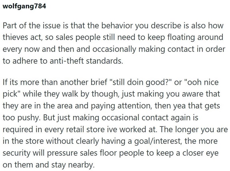 wolfgang784 Part of the issue is that the behavior you describe is also how thieves act, so sales people still need to keep floating around every now and then and occasionally making contact in order to adhere to anti-theft standards. If its more than another brief "still doin good?" or "ooh nice pick" while they walk by though, just making you aware that they are in the area and paying attention, then yea that gets too pushy. But just making occasional contact again is required in every retail
