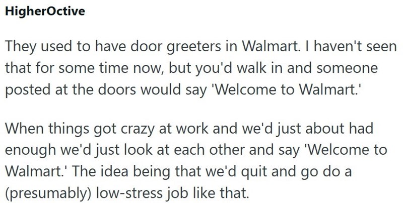 HigherOctive They used to have door greeters in Walmart. I haven't seen that for some time now, but you'd walk in and someone posted at the doors would say 'Welcome to Walmart.' When things got crazy at work and we'd just about had enough we'd just look at each other and say 'Welcome to Walmart.' The idea being that we'd quit and go do a (presumably) low-stress job like that.