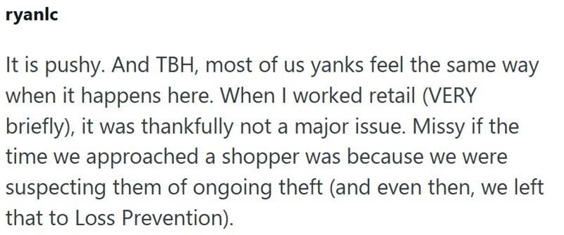 ryanlc It is pushy. And TBH, most of us yanks feel the same way when it happens here. When I worked retail (VERY briefly), it was thankfully not a major issue. Missy if the time we approached a shopper was because we were suspecting them of ongoing theft (and even then, we left that to Loss Prevention).
