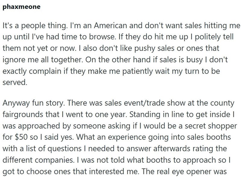 phaxmeone It's a people thing. I'm an American and don't want sales hitting me up until I've had time to browse. If they do hit me up I politely tell them not yet or now. I also don't like pushy sales or ones that ignore me all together. On the other hand if sales is busy I don't exactly complain if they make me patiently wait my turn to be served. Anyway fun story. There was sales event/trade show at the county fairgrounds that I went to one year. Standing in line to get inside I was approached