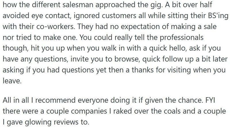 how the different salesman approached the gig. A bit over half avoided eye contact, ignored customers all while sitting their BS'ing with their co-workers. They had no expectation of making a sale nor tried to make one. You could really tell the professionals though, hit you up when you walk in with a quick hello, ask if you have any questions, invite you to browse, quick follow up a bit later asking if you had questions yet then a thanks for visiting when you leave. All in all I recommend every