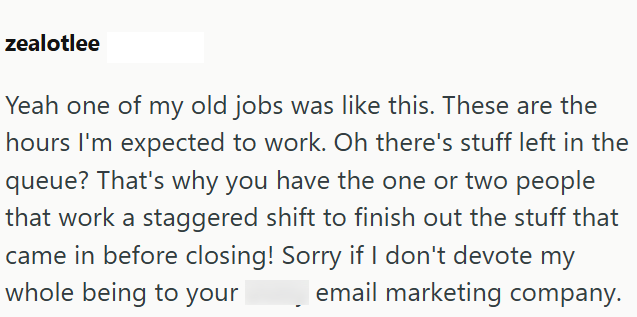 zealotlee Yeah one of my old jobs was like this. These are the hours I'm expected to work. Oh there's stuff left in the queue? That's why you have the one or two people that work a staggered shift to finish out the stuff that came in before closing! Sorry if I don't devote my whole being to your email marketing company.