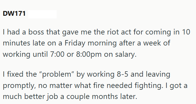 DW171 I had a boss that gave me the riot act for coming in 10 minutes late on a Friday morning after a week of working until 7:00 or 8:00pm on salary. I fixed the "problem" by working 8-5 and leaving promptly, no matter what fire needed fighting. I got a much better job a couple months later.