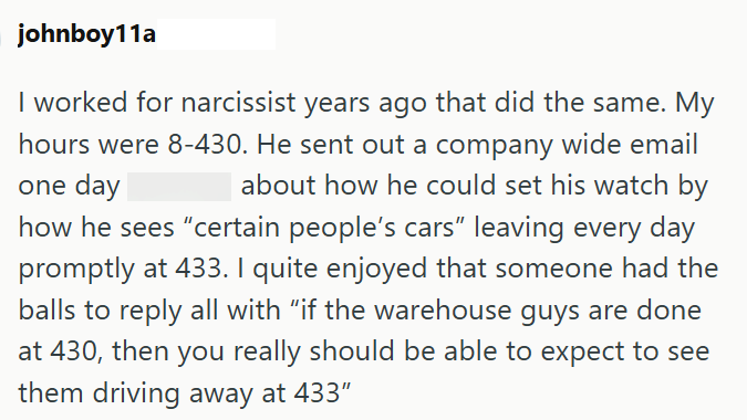 johnboy11a I worked for narcissist years ago that did the same. My hours were 8-430. He sent out a company wide email one day about how he could set his watch by how he sees "certain people's cars" leaving every day promptly at 433. I quite enjoyed that someone had the balls to reply all with "if the warehouse guys are done at 430, then you really should be able to expect to see them driving away at 433"