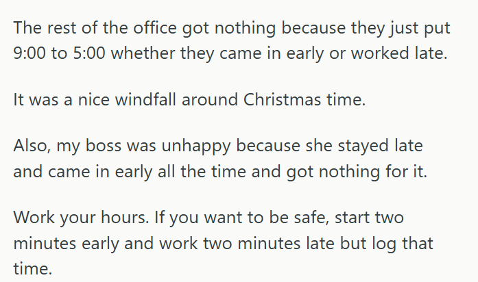 The rest of the office got nothing because they just put 9:00 to 5:00 whether they came in early or worked late. It was a nice windfall around Christmas time. Also, my boss was unhappy because she stayed late and came in early all the time and got nothing for it. Work your hours. If you want to be safe, start two minutes early and work two minutes late but log that time.