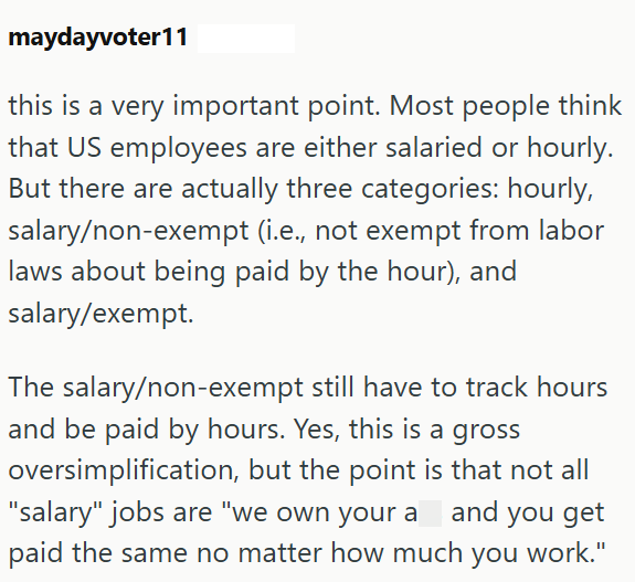 maydayvoter11 this is a very important point. Most people think that US employees are either salaried or hourly. But there are actually three categories: hourly, salary/non-exempt (i.e., not exempt from labor laws about being paid by the hour), and salary/exempt. The salary/non-exempt still have to track hours and be paid by hours. Yes, this is a gross oversimplification, but the point is that not all "salary" jobs are "we own your a and you get paid the same no matter how much you work."