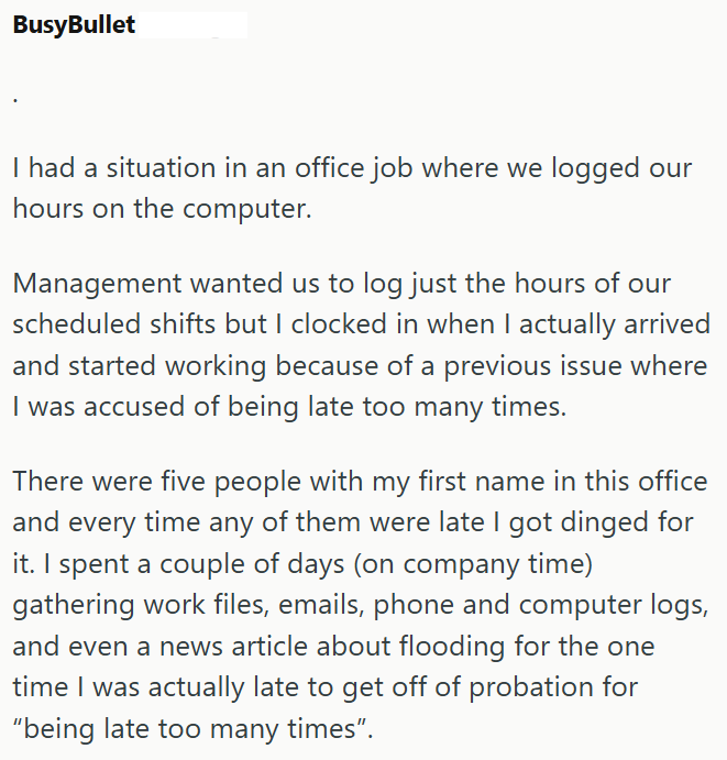 BusyBullet I had a situation in an office job where we logged our hours on the computer. Management wanted us to log just the hours of our scheduled shifts but I clocked in when I actually arrived and started working because of a previous issue where I was accused of being late too many times. There were five people with my first name in this office and every time any of them were late I got dinged for it. I spent a couple of days (on company time) gathering work files, emails, phone and compute