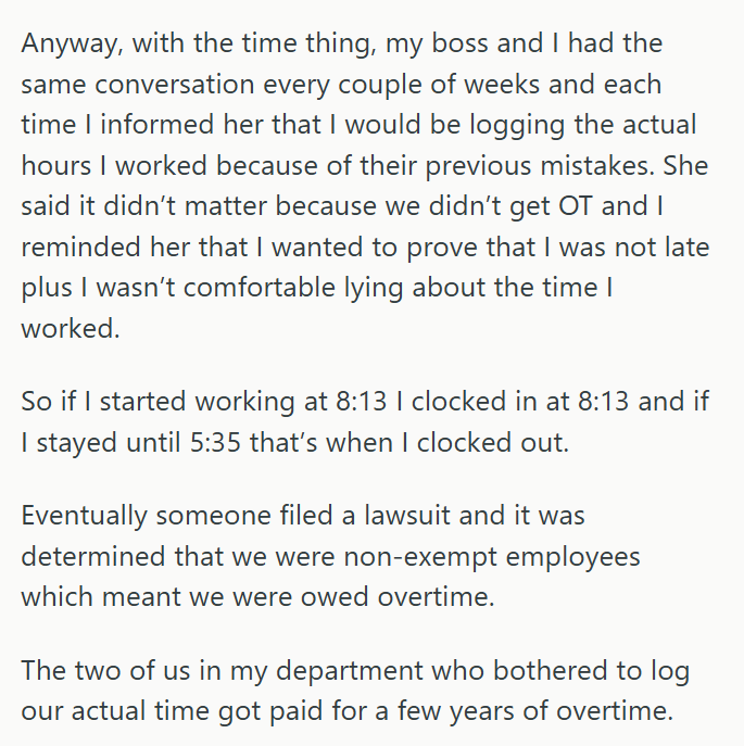 Anyway, with the time thing, my boss and I had the same conversation every couple of weeks and each time I informed her that I would be logging the actual hours I worked because of their previous mistakes. She said it didn't matter because we didn't get OT and I reminded her that I wanted to prove that I was not late plus I wasn't comfortable lying about the time I worked. So if I started working at 8:13 I clocked in at 8:13 and if I stayed until 5:35 that's when I clocked out. Eventually someon
