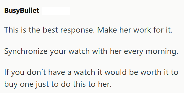 BusyBullet This is the best response. Make her work for it. Synchronize your watch with her every morning. If you don't have a watch it would be worth it to buy one just to do this to her.