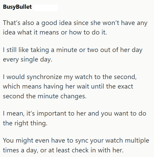 BusyBullet That's also a good idea since she won't have any idea what it means or how to do it. I still like taking a minute or two out of her day every single day. I would synchronize my watch to the second, which means having her wait until the exact second the minute changes. I mean, it's important to her and you want to do the right thing. You might even have to sync your watch multiple times a day, or at least check in with her.