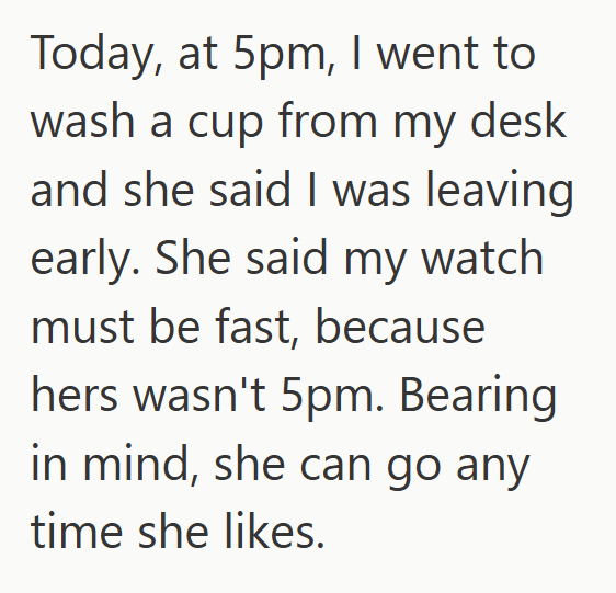 Today, at 5pm, I went to wash a cup from my desk and she said I was leaving early. She said my watch must be fast, because hers wasn't 5pm. Bearing in mind, she can go any time she likes.