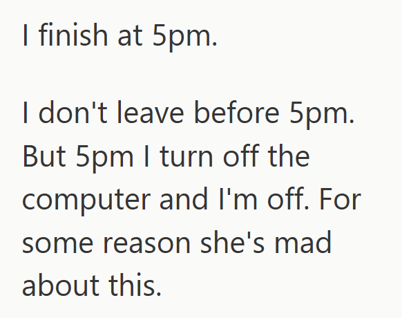 I finish at 5pm. I don't leave before 5pm. But 5pm I turn off the computer and I'm off. For some reason she's mad about this.