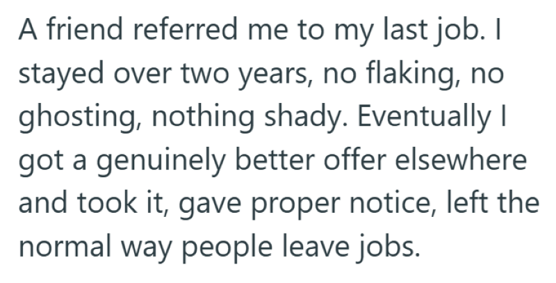 A friend referred me to my last job. I stayed over two years, no flaking, no ghosting, nothing shady. Eventually I got a genuinely better offer elsewhere and took it, gave proper notice, left the normal way people leave jobs.