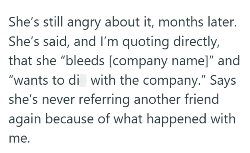 She's still angry about it, months later. She's said, and I'm quoting directly, that she "bleeds [company name]" and "wants to di with the company." Says she's never referring another friend again because of what happened with me.