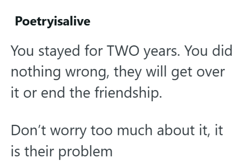 Poetryisalive You stayed for TWO years. You did nothing wrong, they will get over it or end the friendship. Don't worry too much about it, it is their problem