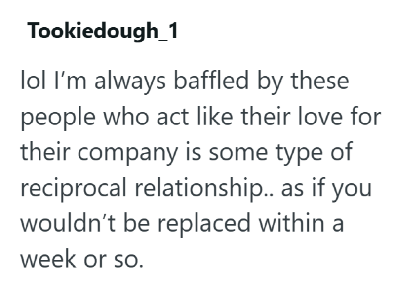 Tookiedough_1 lol I'm always baffled by these people who act like their love for their company is some type of reciprocal relationship.. as if you wouldn't be replaced within a week or so.