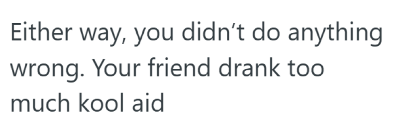 Either way, you didn't do anything. wrong. Your friend drank too much kool aid