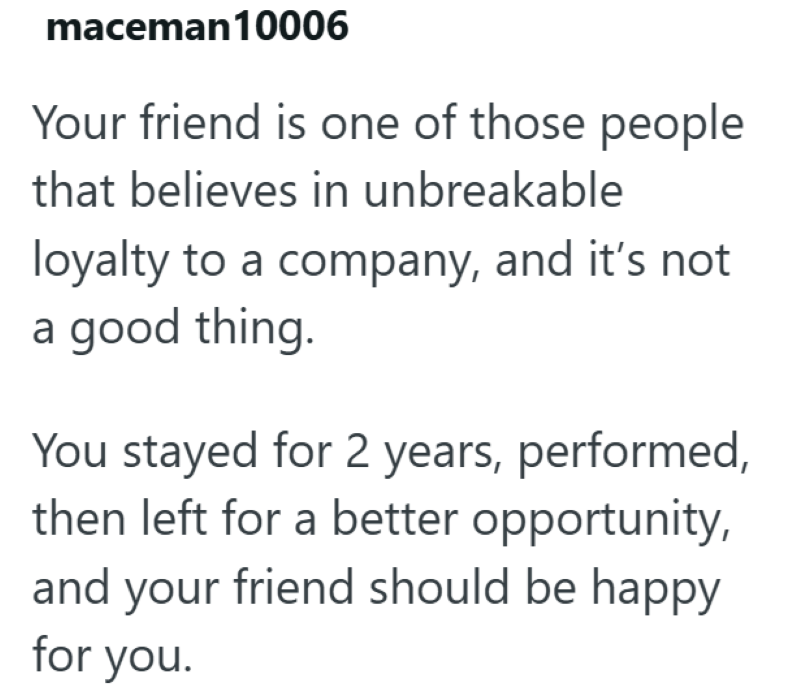 maceman10006 Your friend is one of those people that believes in unbreakable loyalty to a company, and it's not a good thing. You stayed for 2 years, performed, then left for a better opportunity, and your friend should be happy for you.