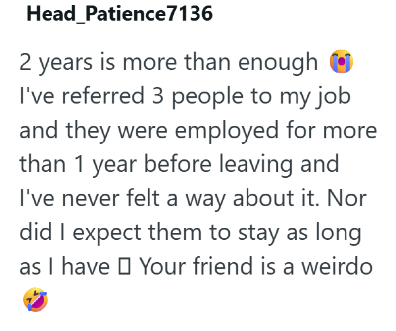 Head Patience7136 2 years is more than enough I've referred 3 people to my job and they were employed for more than 1 year before leaving and I've never felt a way about it. Nor did I expect them to stay as long as I have Your friend is a weirdo