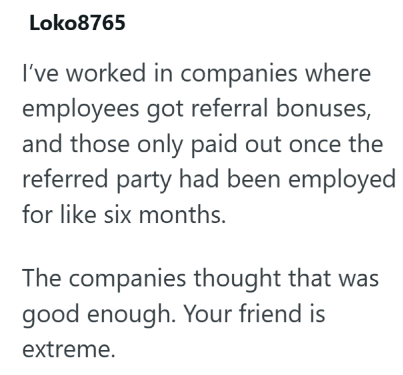 Loko8765 I've worked in companies where employees got referral bonuses, and those only paid out once the referred party had been employed for like six months. The companies thought that was good enough. Your friend is extreme.