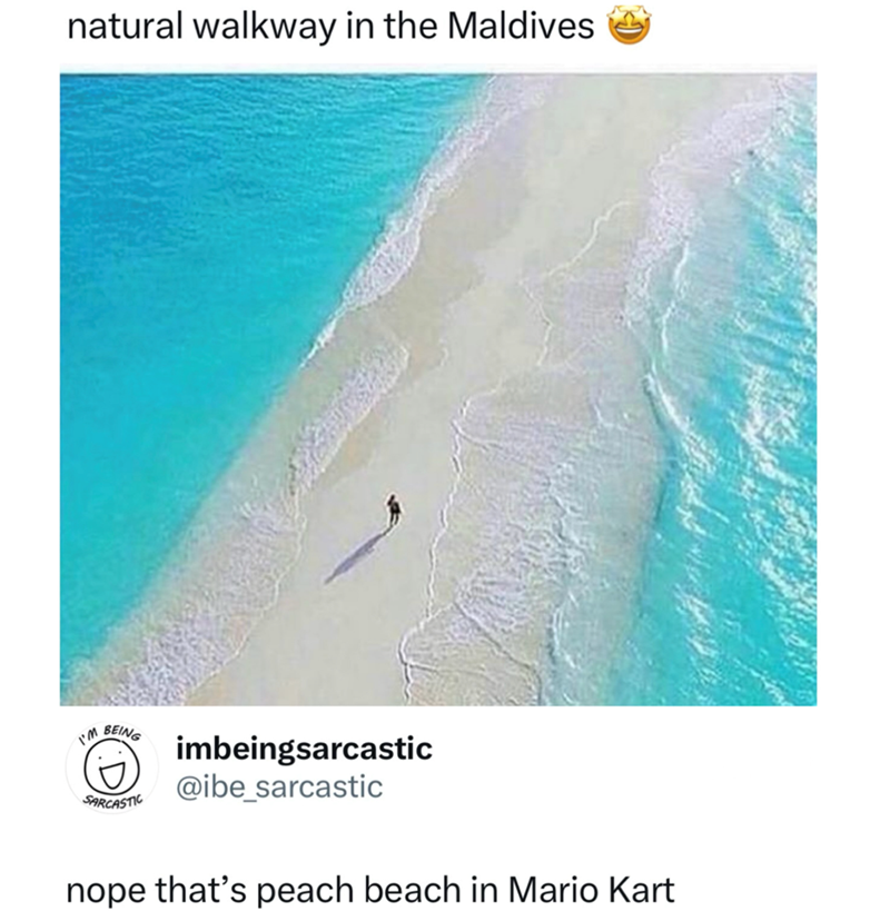 natural walkway in the Maldives I'M BEING SARCASTIC imbeingsarcastic @ibe_sarcastic nope that's peach beach in Mario Kart