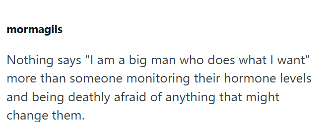 mormagils Nothing says "I am a big man who does what I want" more than someone monitoring their hormone levels and being deathly afraid of anything that might change them.