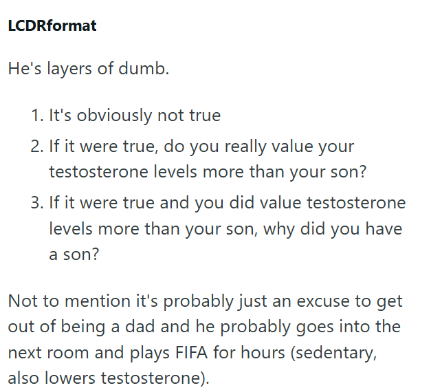LCDRformat He's layers of dumb. 1. It's obviously not true 2. If it were true, do you really value your testosterone levels more than your son? 3. If it were true and you did value testosterone levels more than your son, why did you have a son? Not to mention it's probably just an excuse to get out of being a dad and he probably goes into the next room and plays FIFA for hours (sedentary, also lowers testosterone).