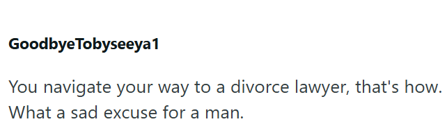 Goodbye Tobyseeya1 You navigate your way to a divorce lawyer, that's how. What a sad excuse for a man.