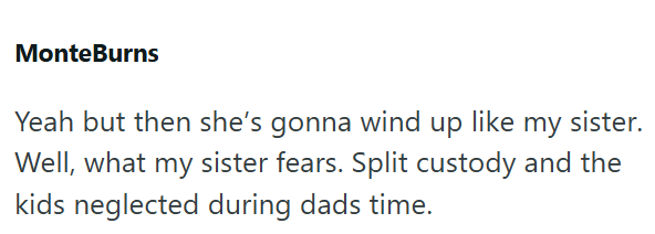 MonteBurns Yeah but then she's gonna wind up like my sister. Well, what my sister fears. Split custody and the kids neglected during dads time.