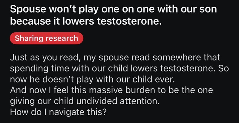 Spouse won't play one on one with our son because it lowers testosterone. Sharing research Just as you read, my spouse read somewhere that spending time with our child lowers testosterone. So now he doesn't play with our child ever. And now I feel this massive burden to be the one giving our child undivided attention. How do I navigate this?