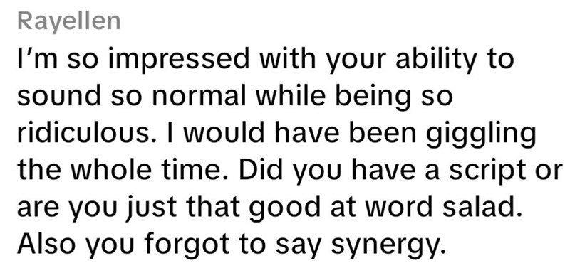Rayellen I'm so impressed with your ability to sound so normal while being so ridiculous. I would have been giggling the whole time. Did you have a script or are you just that good at word salad. Also you forgot to say synergy.