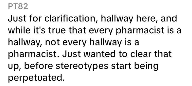 PT82 Just for clarification, hallway here, and while it's true that every pharmacist is a hallway, not every hallway is a pharmacist. Just wanted to clear that up, before stereotypes start being perpetuated.