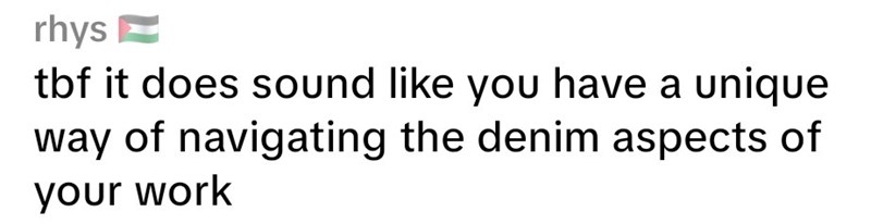 rhys tbf it does sound like you have a unique way of navigating the denim aspects of your work