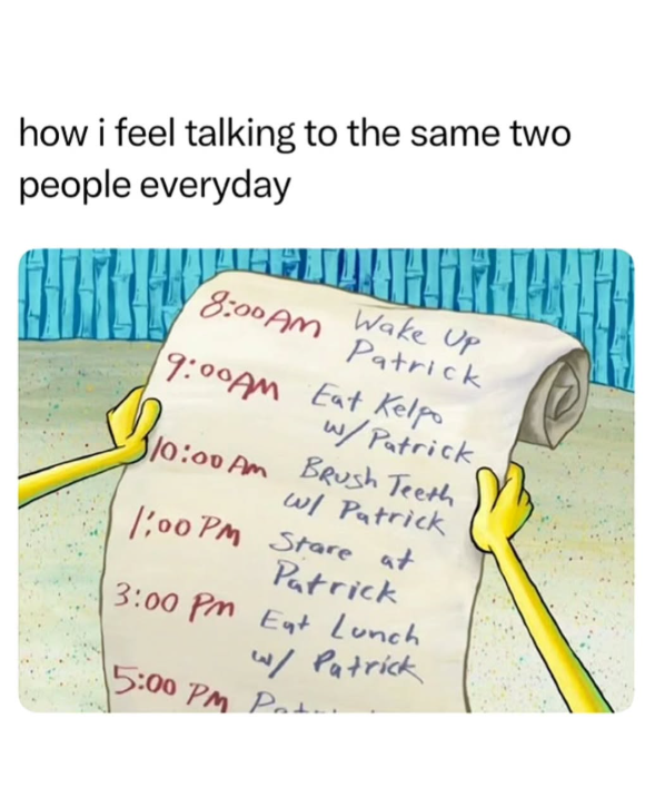 how i feel talking to the same two people everyday Wake Up 8:00AM Patrick 9:00AM Eat Kelpo w/Patrick 310:00 Am Brush Teeth w/ Patrick 1:00 PM Stare at Patrick 3:00 PM Eat Lunch w/ Patrick 15:00 PM Pot.