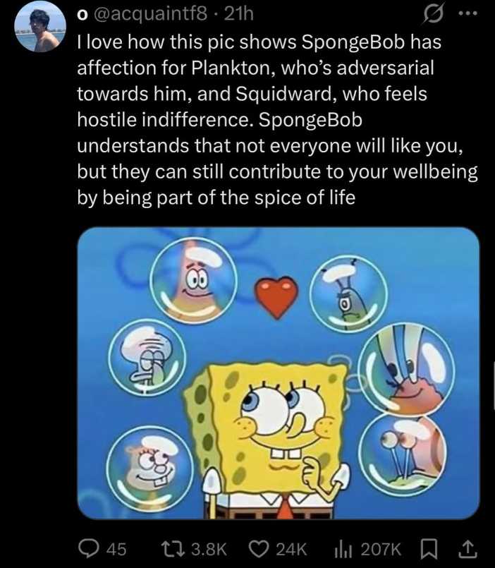 o@acquaintf8 • 21h I love how this pic shows SpongeBob has affection for Plankton, who's adversarial towards him, and Squidward, who feels hostile indifference. SpongeBob understands that not everyone will like you, but they can still contribute to your wellbeing by being part of the spice of life 00 Q45 13.8K 24K 24K 207K ↑