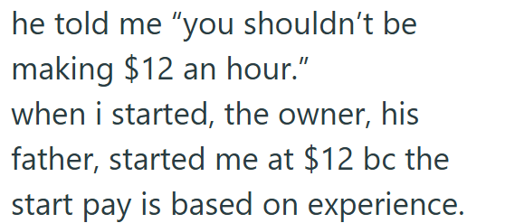 he told me "you shouldn't be making $12 an hour." when i started, the owner, his father, started me at $12 bc the start pay is based on experience.