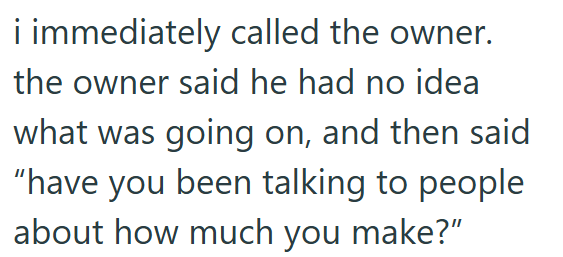 i immediately called the owner. the owner said he had no idea what was going on, and then said "have you been talking to people about how much you make?"