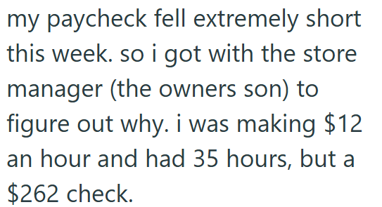 my paycheck fell extremely short this week. so i got with the store manager (the owners son) to figure out why. i was making $12 an hour and had 35 hours, but a $262 check.