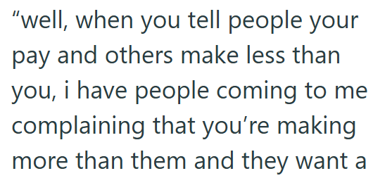 "well, when you tell people your pay and others make less than you, i have people coming to me complaining that you're making more than them and they want a