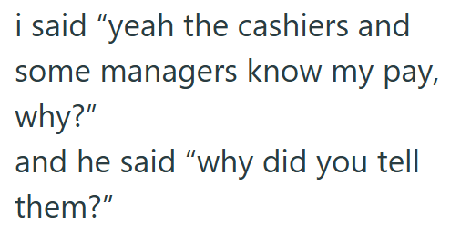 i said "yeah the cashiers and some managers know my pay, why?" and he said "why did you tell them?"