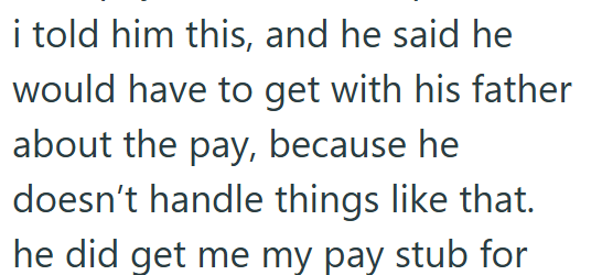 i told him this, and he said he would have to get with his father about the pay, because he doesn't handle things like that. he did get me my pay stub for