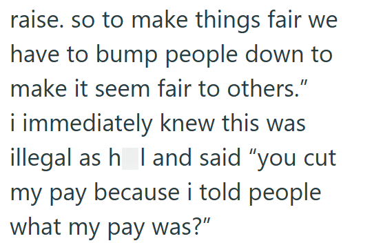 raise. so to make things fair we have to bump people down to make it seem fair to others." i immediately knew this was illegal as h_l and said "you cut my pay because i told people what my pay was?”