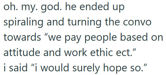 oh. my. god. he ended up spiraling and turning the convo. towards "we pay people based on attitude and work ethic ect." i said "i would surely hope so."