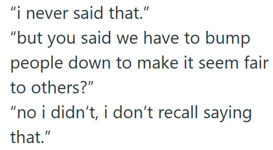"i never said that." "but you said we have to bump people down to make it seem fair to others?" "no i didn't, i don't recall saying that."