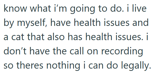 know what i'm going to do. i live by myself, have health issues and a cat that also has health issues. i don't have the call on recording so theres nothing i can do legally.