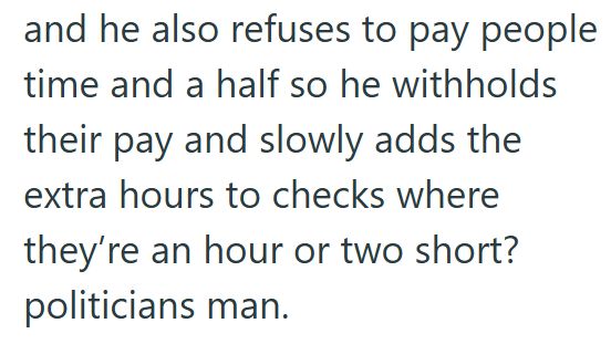 and he also refuses to pay people time and a half so he withholds their pay and slowly adds the extra hours to checks where they're an hour or two short? politicians man.