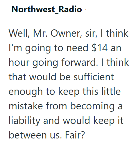 Northwest_Radio Well, Mr. Owner, sir, I think I'm going to need $14 an hour going forward. I think that would be sufficient enough to keep this little mistake from becoming a liability and would keep it between us. Fair?